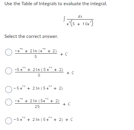 Use the Table of Integrals to evaluate the integral.
dx
S.
e (5 + 10e)
Select the correct answer.
O-e
-e* + 2 In (e* + 2)
+ C
5
-X
-5 e + 2ln (5e + 2)
5
-5e + 2 In (5 e* + 2)
-e + 2 In (5e + 2)
+ C
25
O-5e + 2 In (5e + 2) + C
+ C