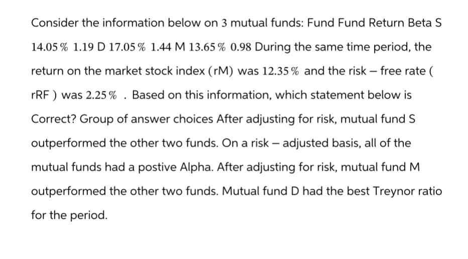 Consider the information below on 3 mutual funds: Fund Fund Return Beta S
14.05 % 1.19 D 17.05 % 1.44 M 13.65% 0.98 During the same time period, the
return on the market stock index (rM) was 12.35% and the risk - free rate (
rRF) was 2.25%. Based on this information, which statement below is
Correct? Group of answer choices After adjusting for risk, mutual fund S
outperformed the other two funds. On a risk - adjusted basis, all of the
mutual funds had a postive Alpha. After adjusting for risk, mutual fund M
outperformed the other two funds. Mutual fund D had the best Treynor ratio
for the period.