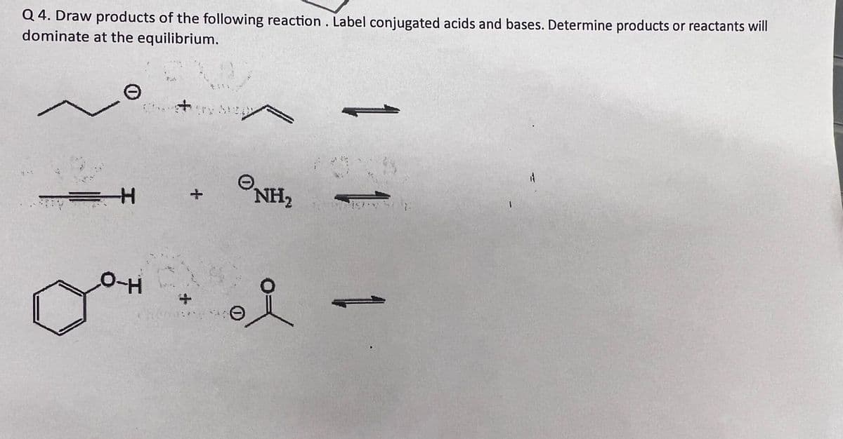 Q4. Draw products of the following reaction. Label conjugated acids and bases. Determine products or reactants will
dominate at the equilibrium.
=H
O-H
NH₂
i
1 1 1
1