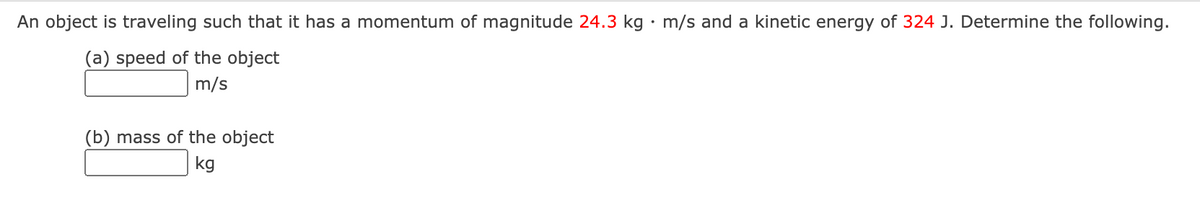 An object is traveling such that it has a momentum of magnitude 24.3 kg • m/s and a kinetic energy of 324 J. Determine the following.
(a) speed of the object
m/s
(b) mass of the object
kg
