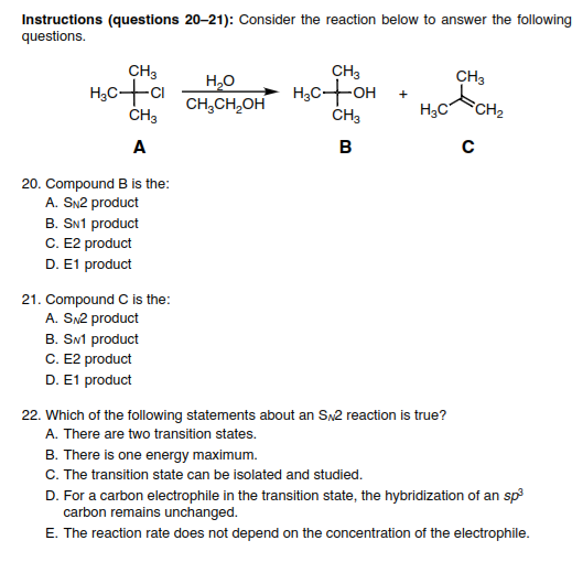 Instructions (questions 20-21): Consider the reaction below to answer the following
questions.
CH3
CH3
H,C+OH
ČH3
CH3
H,0
CH,CH,OH
ČH3
H3C
CH2
A
B
20. Compound B is the:
A. SN2 product
B. SN1 product
C. E2 product
D. E1 product
21. Compound C is the:
A. SN2 product
B. SM product
C. E2 product
D. E1 product
22. Which of the following statements about an Sx2 reaction is true?
A. There are two transition states.
B. There is one energy maximum.
C. The transition state can be isolated and studied.
D. For a carbon electrophile in the transition state, the hybridization of an sp
carbon remains unchanged.
E. The reaction rate does not depend on the concentration of the electrophile.
