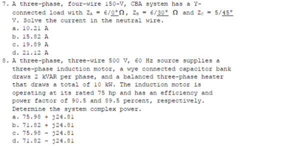 7. A three-phase, four-wire 150-V, CBA system has a Y-
connected load with ZA = 6/0°n, z, = 6/30°n and Ze = 5/45°
v. Solve the current in the neutral wire.
a. 10.21 A
b. 15.82 A
c. 19.89 A
d. 21.12 A
8. A three-phase, three-wire 500 v, 60 Hz source supplies a
three-phase induction motor, a wye connected capacitor bank
draws 2 KVAR per phase, and a balanced three-phase heater
that draws a total of 10 kW. The induction motor is
operating at its rated 75 hp and has an efficiency and
power factor of 90.5 and 89.5 percent, respectively.
Determine the system complex power.
a. 75.98 + 124.81
b. 71.82 + j24.81
c. 75.98
d. 71.82
124.81
324.81
