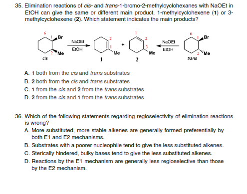 35. Elimination reactions of cis- and trans-1-bromo-2-methylcyclohexanes with NaOEt in
ELOH can give the same or different main product, 1-methylcyclohexene (1) or 3-
methylcyclohexene (2). Which statement indicates the main products?
Br
Br
NaOEI
NaOEt
EIOH
EIOH
Me
Me
Me
"Me
cis
trans
A. 1 both from the cis and trans substrates
B. 2 both from the cis and trans substrates
C. 1 from the cis and 2 from the trans substrates
D. 2 from the cis and 1 from the trans substrates
36. Which of the following statements regarding regioselectivity of elimination reactions
is wrong?
A. More substituted, more stable alkenes are generally formed preferentially by
both E1 and E2 mechanisms.
B. Substrates with a poorer nucleophile tend to give the less substituted alkenes.
C. Sterically hindered, bulky bases tend to give the less substituted alkenes.
D. Reactions by the E1 mechanism are generally less regioselective than those
by the E2 mechanism.
