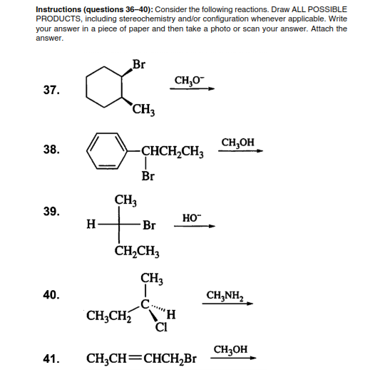 Instructions (questions 36–40): Consider the following reactions. Draw ALL POSSIBLE
PRODUCTS, including stereochemistry and/or configuration whenever applicable. Write
your answer in a piece of paper and then take a photo or scan your answer. Attach the
answer.
Br
CH,0-
37.
CH3
CH,OH
38.
CHCH,CH3
Br
CH3
39.
HO"
H-
Br
ČHĄCH3
CH3
40.
CH,NH,
H,
CI
CH3CH
CH3OH
41.
CH;CH=CHCH,Br
