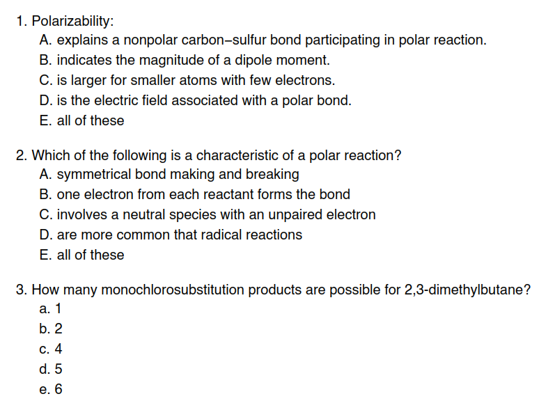 1. Polarizability:
A. explains a nonpolar carbon-sulfur bond participating in polar reaction.
B. indicates the magnitude of a dipole moment.
C. is larger for smaller atoms with few electrons.
D. is the electric field associated with a polar bond.
E. all of these
2. Which of the following is a characteristic of a polar reaction?
A. symmetrical bond making and breaking
B. one electron from each reactant forms the bond
C. involves a neutral species with an unpaired electron
D. are more common that radical reactions
E. all of these
3. How many monochlorosubstitution products are possible for 2,3-dimethylbutane?
а. 1
b. 2
С. 4
d. 5
е. 6
