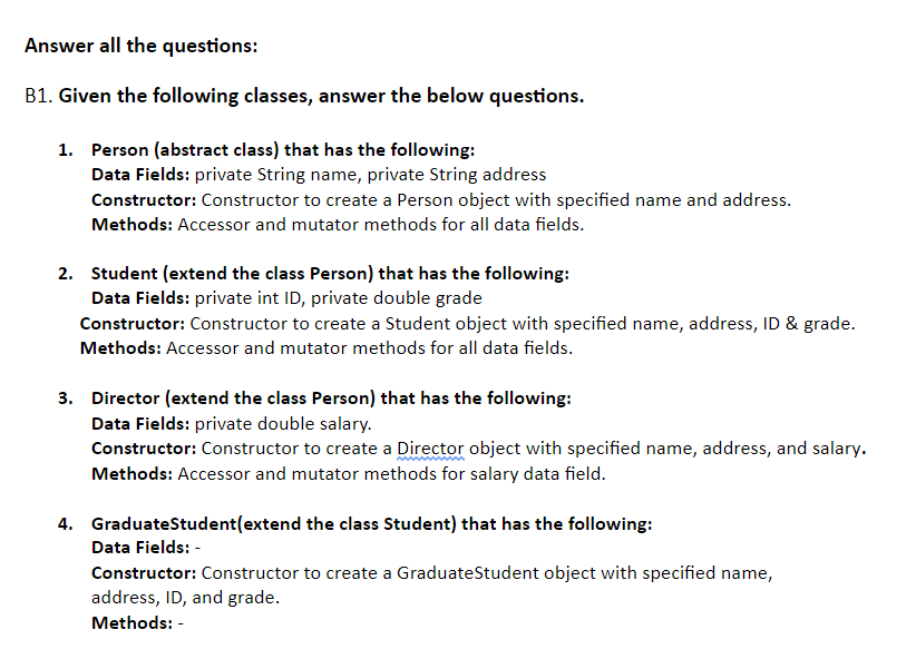 Answer all the questions:
B1. Given the following classes, answer the below questions.
1. Person (abstract class) that has the following:
Data Fields: private String name, private String address
Constructor: Constructor to create a Person object with specified name and address.
Methods: Accessor and mutator methods for all data fields.
2. Student (extend the class Person) that has the following:
Data Fields: private int ID, private double grade
Constructor: Constructor to create a Student object with specified name, address, ID & grade.
Methods: Accessor and mutator methods for all data fields.
3. Director (extend the class Person) that has the following:
Data Fields: private double salary.
Constructor: Constructor to create a Director object with specified name, address, and salary.
Methods: Accessor and mutator methods for salary data field.
4. GraduateStudent(extend the class Student) that has the following:
Data Fields: -
Constructor: Constructor to create a GraduateStudent object with specified name,
address, ID, and grade.
Methods: -
