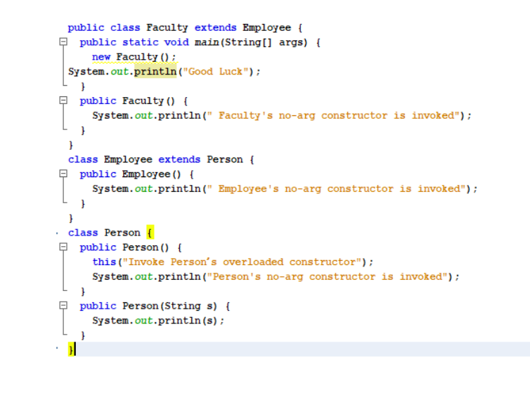 public class Faculty extends Employee {
O public static void main (String[] args) {
new Faculty ();
System.out.println("Good Luck");
9 public Faculty () {
System.out.println(" Faculty's no-arg constructor is invoked");
}
class Employee extends Person {
O public Employee () {
System.out.println(" Employee's no-arg constructor is invoked");
class Person {
O public Person () {
this ("Invoke Person's overloaded constructor");
System.out.println ("Person's no-arg constructor is invoked");
O public Person (String s) {
System.out.println(s);
}
