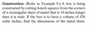 Construction (Refer to Example 9.) A box is being
constructed by cutting 4-inch squares from the corners
of a rectangular sheet of metal that is 10 inches longer
than it is wide. If the box is to have a volume of 476
cubic inches, find the dimensions of the metal sheet.
