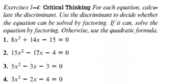 Exercises 14: Critical Thinking For each equation, calcu-
late the discriminant. Use the discriminant to decide whether
the equation can be solved by factoring. If it can, solve the
equation by factoring. Otherwise, use the quadratic formula.
1. 8x + 14x - 15 = 0
2. 15x - 17x – 4 = 0
3. 5x - 3x - 3 = 0
4. 3x - 2x - 4 = 0
