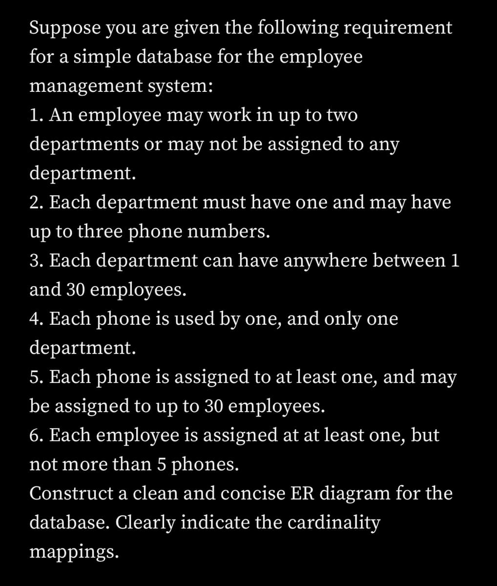 Suppose you are given the following requirement
for a simple database for the employee
management system:
1. An employee may work in up to two
departments or may not be assigned to any
department.
2. Each department must have one and may have
up to three phone numbers.
3. Each department can have anywhere between 1
and 30 employees.
4. Each phone is used by one, and only one
department.
5. Each phone is assigned to at least one, and may
be assigned to up to 30 employees.
6. Each employee is assigned at at least one, but
not more than 5 phones.
Construct a clean and concise ER diagram for the
database. Clearly indicate the cardinality
mappings.
