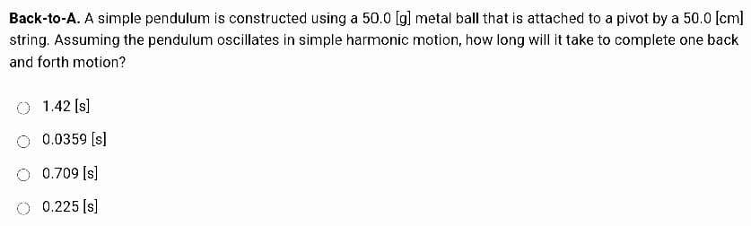 Back-to-A. A simple pendulum is constructed using a 50.0 [g] metal ball that is attached to a pivot by a 50.0 [cm]
string. Assuming the pendulum oscillates in simple harmonic motion, how long will it take to complete one back
and forth motion?
1.42 [s]
0.0359 [s]
O 0.709 [s]
O 0.225 [s]