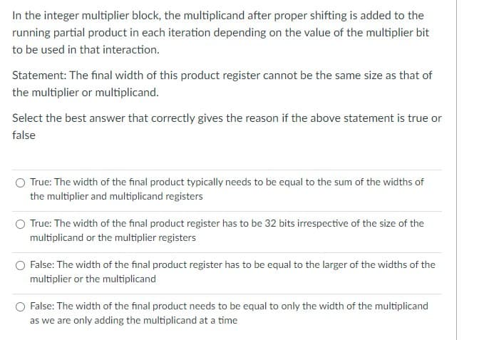 In the integer multiplier block, the multiplicand after proper shifting is added to the
running partial product in each iteration depending on the value of the multiplier bit
to be used in that interaction.
Statement: The final width of this product register cannot be the same size as that of
the multiplier or multiplicand.
Select the best answer that correctly gives the reason if the above statement is true or
false
O True: The width of the final product typically needs to be equal to the sum of the widths of
the multiplier and multiplicand registers
True: The width of the final product register has to be 32 bits irrespective of the size of the
multiplicand or the multiplier registers
O False: The width of the final product register has to be equal to the larger of the widths of the
multiplier or the multiplicand
False: The width of the final product needs to be equal to only the width of the multiplicand
as we are only adding the multiplicand at a time
