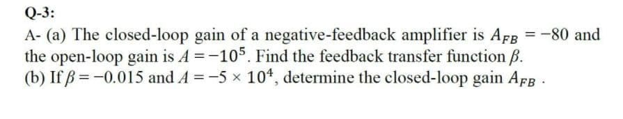 Q-3:
A- (a) The closed-loop gain of a negative-feedback amplifier is AFg = -80 and
the open-loop gain is A =-105. Find the feedback transfer function B.
(b) If ß = -0.015 and A =-5 x 10*, determine the closed-loop gain AFB
