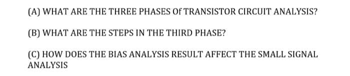 (A) WHAT ARE THE THREE PHASES Of TRANSISTOR CIRCUIT ANALYSIS?
(B) WHAT ARE THE STEPS IN THE THIRD PHASE?
(C) HOW DOES THE BIAS ANALYSIS RESULT AFFECT THE SMALL SIGNAL
ANALYSIS
