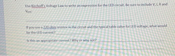 Use Kirchoff's Voltage Law to write an expression for the LED circuit. Be sure to include V, I, R and
VLED:
If you use a 220 ohm resistor in the circuit and the typical table value for LED voltage, what would
be the LED current?
Is this an appropriate current? Why or why not?
