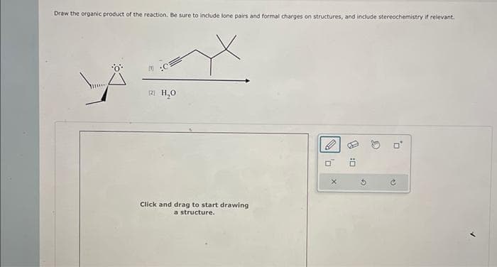 Draw the organic product of the reaction. Be sure to include lone pairs and formal charges on structures, and include stereochemistry if relevant.
(21 H₂O
Click and drag to start drawing
a structure.
D
X
0:0
G
0
U