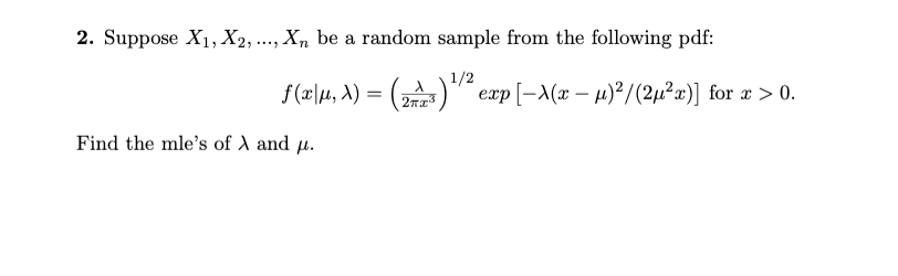 2. Suppose X1, X2, ..., X, be a random sample from the following pdf:
1/2
f(2\4, A) = ()" exp[-A(x – µ)²/(2µ²x)] for # > 0.
Find the mle's of A and µ.
