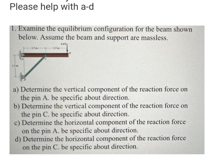 Please help with a-d
1. Examine the equilibrium configuration for the beam shown
below. Assume the beam and support are massless.
4kN
1.5m
15m
15m
a) Determine the vertical component of the reaction force on
the pin A. be specific about direction.
b) Determine the vertical component of the reaction force on
the pin C. be specific about direction.
c) Determine the horizontal component of the reaction force
on the pin A. be specific about direction.
d) Determine the horizontal component of the reaction force
on the pin C. be specific about direction.

