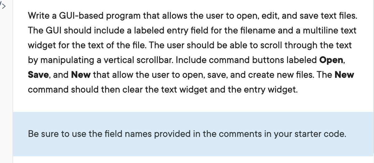 Write a GUI-based program that allows the user to open, edit, and save text files.
The GUI should include a labeled entry field for the filename and a multiline text
widget for the text of the file. The user should be able to scroll through the text
by manipulating a vertical scrollbar. Include command buttons labeled Open,
Save, and New that allow the user to open, save, and create new files. The New
command should then clear the text widget and the entry widget.
Be sure to use the field names provided in the comments in your starter code.
