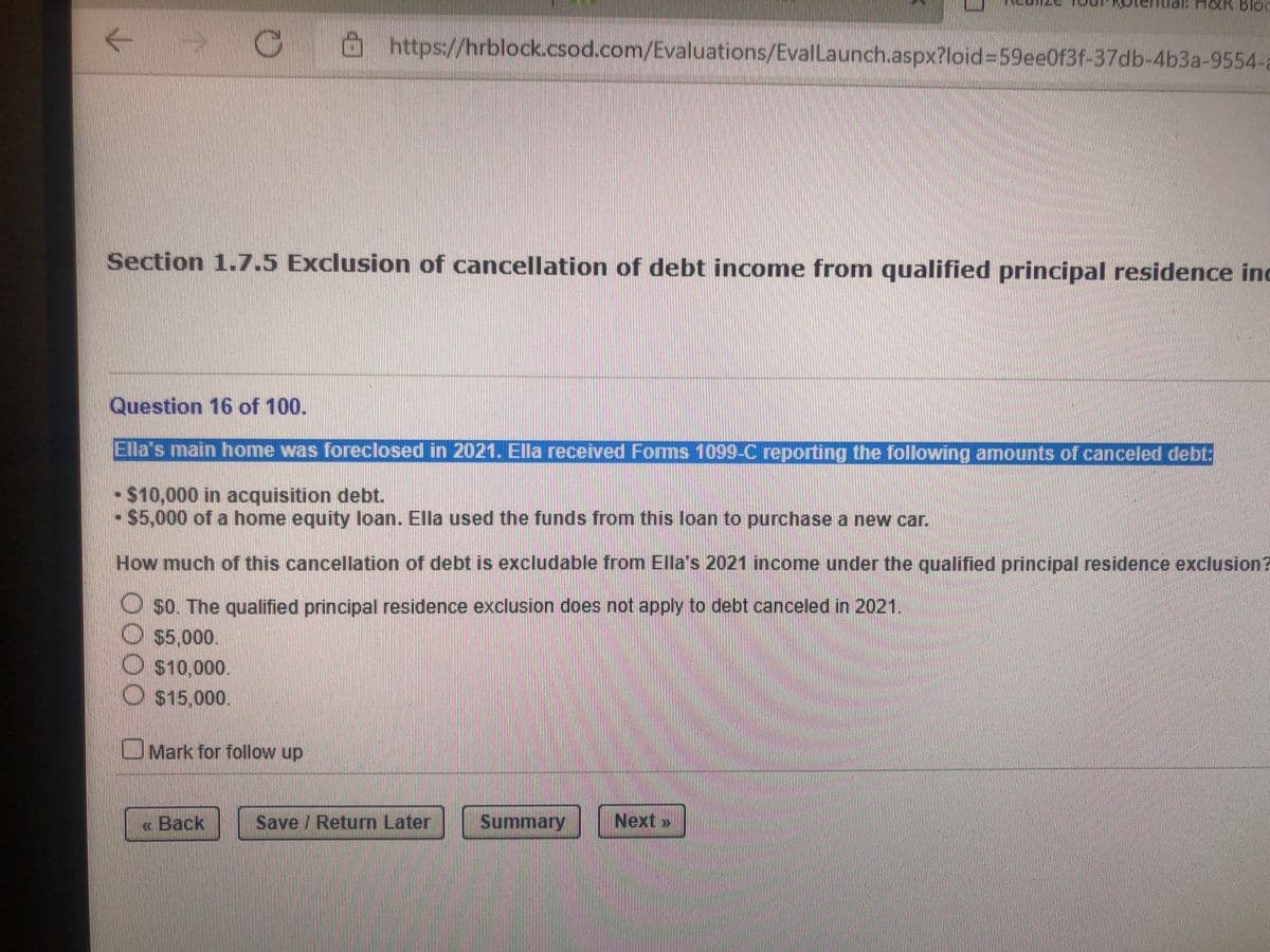 https://hrblock..csod.com/Evaluations/EvalLaunch.aspx?loid%3D59ee0f3f-37db-4b3a-9554-a
Section 1.7.5 Exclusion of cancellation of debt income from qualified principal residence inc
Question 16 of 100.
Ela's main home was foreclosed in 2021. Ella received Forms 1099-C reporting the following amounts of canceled debt:
$10,000 in acquisition debt.
$5,000 of a home equity loan. Ella used the funds from this loan to purchase a new car.
How much of this cancellation of debt is excludable from Ella's 2021 income under the qualified principal residence exclusion?
O so. The qualified principal residence exclusion does not apply to debt canceled in 2021.
$5,000.
O S10,000.
O $15,000.
Mark for follow up
« Back
Save / Return Later
Summary
Next»
