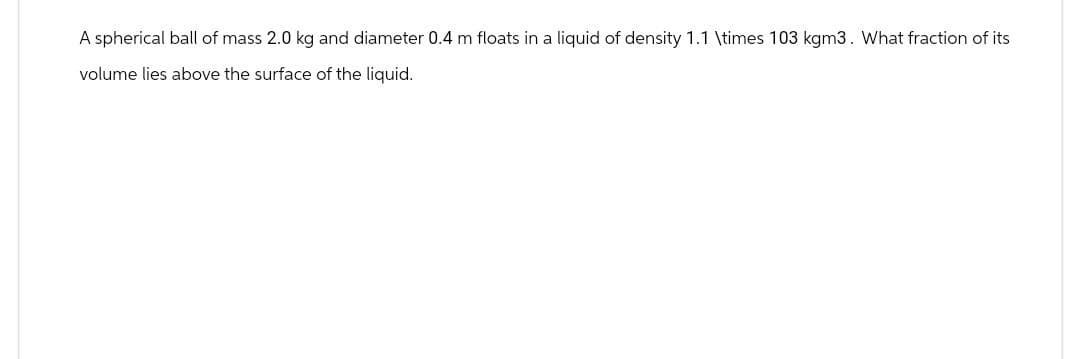 A spherical ball of mass 2.0 kg and diameter 0.4 m floats in a liquid of density 1.1 \times 103 kgm3. What fraction of its
volume lies above the surface of the liquid.