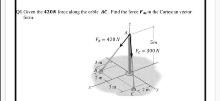 01.Given the 420N force along the cable AC . Find the force Facin the Cartesian vector
form.
F, = 420 N
5m
Fc = 300 N
3 m
B
3 m
2 m
EO E
