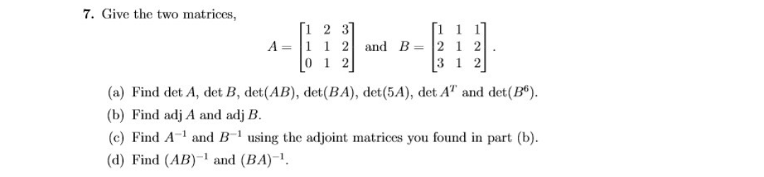 7. Give the two matrices,
[i 2 3]
A = |1 1 2 and B= 2 1 2
0 1 2
[1 1 1]
3 1 2
(a) Find det A, det B, det(AB), det(BA), det(5A), det AT and det(B®).
(b) Find adj A and adj B.
(c) Find A-1 and B-1 using the adjoint matrices you found in part (b).
