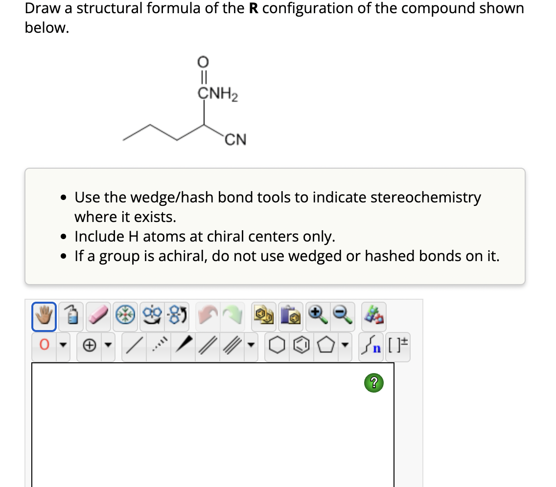 Draw a structural formula of the R configuration of the compound shown
below.
ÇNH₂
CN
• Use the wedge/hash bond tools to indicate stereochemistry
where it exists.
• Include H atoms at chiral centers only.
• If a group is achiral, do not use wedged or hashed bonds on it.
#[ ] در
?