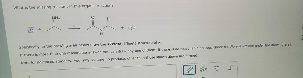 What is the missing reactant in this organic reaction?
R
+
NH₂
A
+ H₂O
Specifically, in the drawing area below draw the skeletal ("line") structure of R.
If there is more than one reasonable answer, you can draw any one of them. If there is no reasonable answer, check the No answer box under the drawing area.
Note for advanced students: you may assume no products other than those shown above are formed.