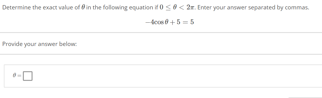 Determine the exact value of in the following equation if 0 ≤ 0 < 2π. Enter your answer separated by commas.
-4cos 0 + 5 = 5
Provide your answer below:
0 =