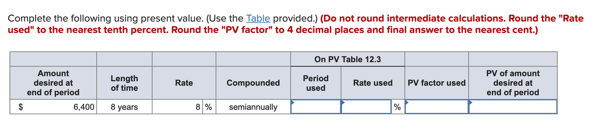 Complete the following using present value. (Use the Table provided.) (Do not round intermediate calculations. Round the "Rate
used" to the nearest tenth percent. Round the "PV factor" to 4 decimal places and final answer to the nearest cent.)
On PV Table 12.3
Amount
PV of amount
Length
of time
Period
desired at
Rate
Compounded
Rate used
PV factor used
desired at
used
end of period
end of period
$
6,400
8 years
8 %
semiannually
