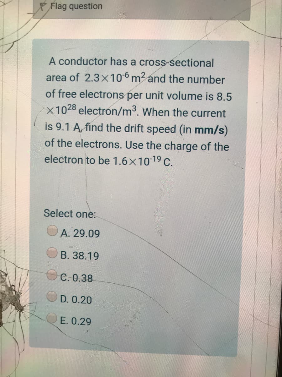 Flag question
A conductor has a cross-sectional
area of 2.3x106 m2 and the number
of free electrons per unit volume is 8.5
X1028 electron/m³. When the current
is 9.1 A, find the drift speed (in mm/s)
of the electrons. Use the charge of the
electron to be 1.6x1019 C.
Select one:
A. 29.09
B. 38.19
OC. 0.38
D. 0.20
E. 0.29
