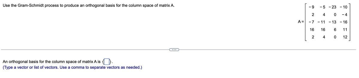 Use the Gram-Schmidt process to produce an orthogonal basis for the column space of matrix A.
An orthogonal basis for the column space of matrix A is {}.
(Type a vector or list of vectors. Use a comma to separate vectors as needed.)
A =
-9
- 5 - 23
2
4
0
-7 -11
- 13
16
16
6
4
0
2
- 10
- 4
- 16
11
12