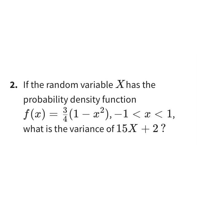 2. If the random variable X has the
probability density function
f(x) = (1-x²), -1 < x < 1,
3
4
what is the variance of 15X + 2?
