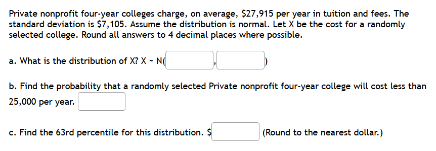 Private nonprofit four-year colleges charge, on average, $27,915 per year in tuition and fees. The
standard deviation is $7,105. Assume the distribution is normal. Let X be the cost for a randomly
selected college. Round all answers to 4 decimal places where possible.
a. What is the distribution of X? X ~ N(
b. Find the probability that a randomly selected Private nonprofit four-year college will cost less than
25,000 per year.
c. Find the 63rd percentile for this distribution. $
(Round to the nearest dollar.)