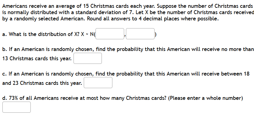 Americans receive an average of 15 Christmas cards each year. Suppose the number of Christmas cards
is normally distributed with a standard deviation of 7. Let X be the number of Christmas cards received
by a randomly selected American. Round all answers to 4 decimal places where possible.
a. What is the distribution of X? X - N(
b. If an American is randomly chosen, find the probability that this American will receive no more than
13 Christmas cards this year.
c. If an American is randomly chosen, find the probability that this American will receive between 18
and 23 Christmas cards this year.
d. 73% of all Americans receive at most how many Christmas cards? (Please enter a whole number)