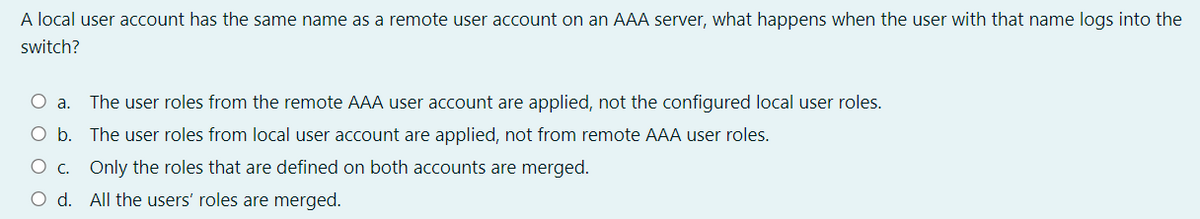 A local user account has the same name as a remote user account on an AAA server, what happens when the user with that name logs into the
switch?
а.
The user roles from the remote AAA user account are applied, not the configured local user roles.
Ob.
The user roles from local user account are applied, not from remote AAA user roles.
O c. Only the roles that are defined on both accounts are merged.
O d. All the users' roles are merged.
