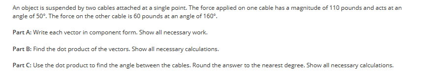 An object is suspended by two cables attached at a single point. The force applied on one cable has a magnitude of 110 pounds and acts at an
angle of 50°. The force on the other cable is 60 pounds at an angle of 160°.
Part A: Write each vector in component form. Show all necessary work.
Part B: Find the dot product of the vectors. Show all necessary calculations.
Part C: Use the dot product to find the angle between the cables. Round the answer to the nearest degree. Show all necessary calculations.