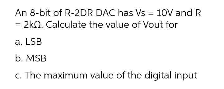 An 8-bit of R-2DR DAC has Vs = 10V and R
%3D
= 2kQ. Calculate the value of Vout for
a. LSB
b. MSB
c. The maximum value of the digital input
