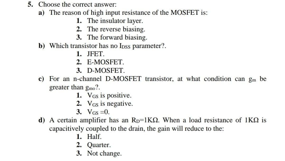 5. Choose the correct answer:
a) The reason of high input resistance of the MOSFET is:
1. The insulator layer.
2. The reverse biasing.
3. The forward biasing.
b) Which transistor has no Ipss parameter?.
1. JFET.
2. E-MOSFET.
3. D-MOSFET.
c) For an n-channel D-MOSFET transistor, at what condition can gm be
greater than gmo?.
1. VGs is positive.
2. VGs is negative.
3. VGS =0.
d) A certain amplifier has an RD=1K2. When a load resistance of 1KQ is
capacitively coupled to the drain, the gain will reduce to the:
1. Half.
2. Quarter.
3. Not change.
