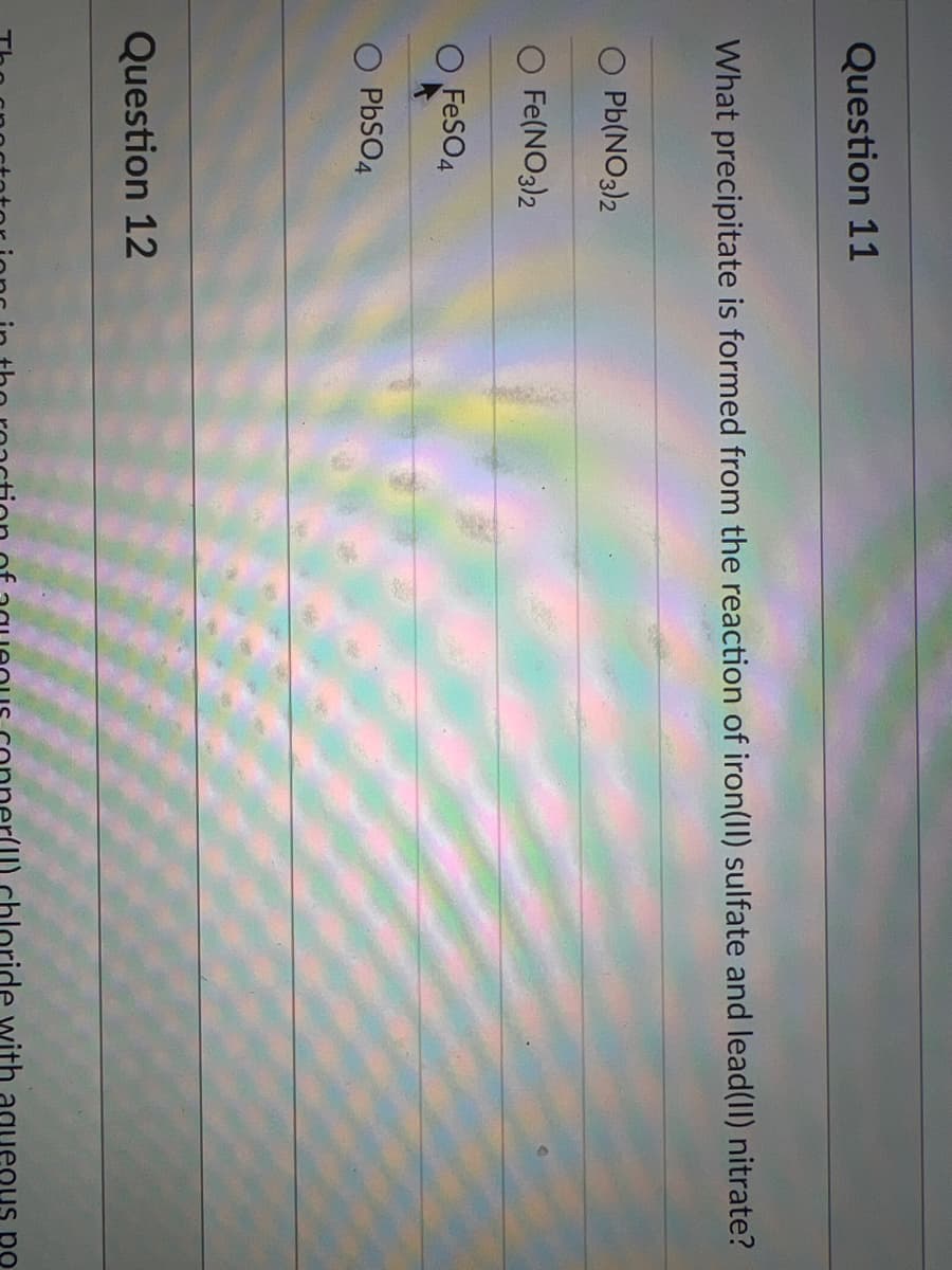 Question 11
What precipitate is formed from the reaction of iron(II) sulfate and lead(II) nitrate?
Pb(NO3)2
Fe(NO3)2
O FeSO4
PBSO4
Question 12
ide with aque
po
