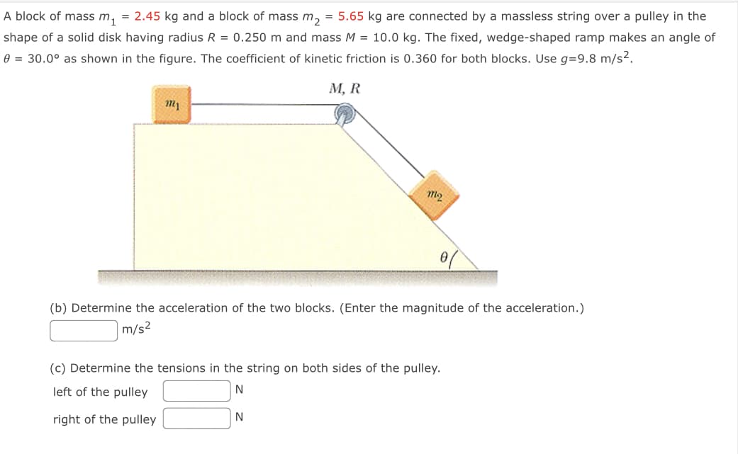 A block of mass m, = 2.45 kg and a block of mass m, = 5.65 kg are connected by a massless string over a pulley in the
shape of a solid disk having radius R = 0.250 m and mass M = 10.0 kg. The fixed, wedge-shaped ramp makes an angle of
e = 30.0° as shown in the figure. The coefficient of kinetic friction is 0.360 for both blocks. Use g=9.8 m/s2.
М, R
m2
(b) Determine the acceleration of the two blocks. (Enter the magnitude of the acceleration.)
m/s2
(c) Determine the tensions in the string on both sides of the pulley.
left of the pulley
N
right of the pulley
N
