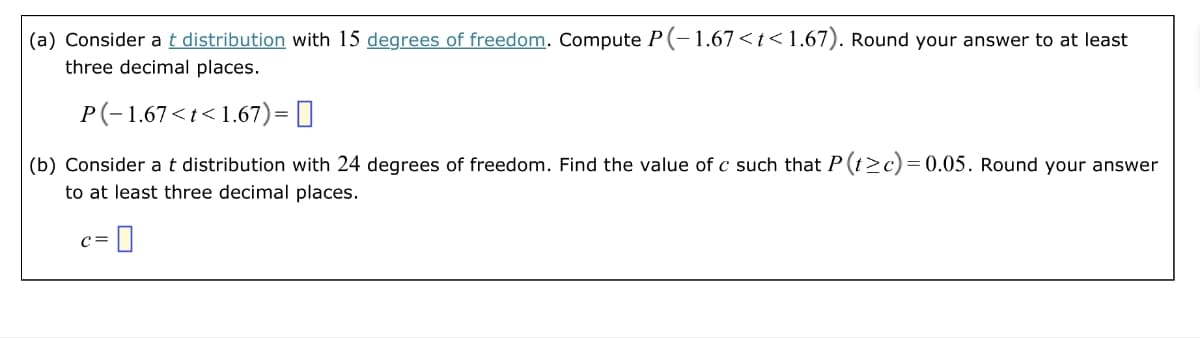 (a) Consider at distribution with 15 degrees of freedom. Compute P(-1.67<t<1.67). Round your answer to at least
three decimal places.
P(−1.67<t<1.67) = ||
(b) Consider at distribution with 24 degrees of freedom. Find the value of c such that P(t≥c) = 0.05. Round your answer
to at least three decimal places.
C= = 0