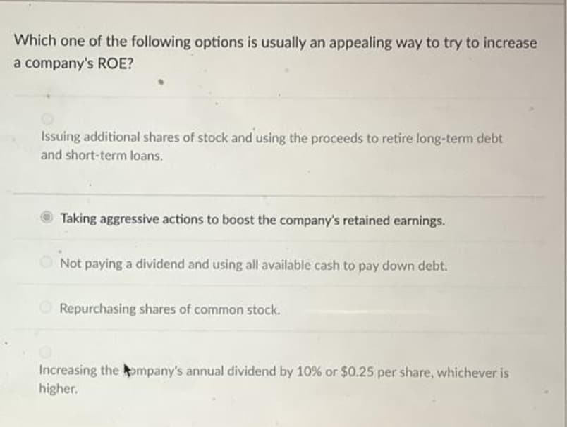 Which one of the following options is usually an appealing way to try to increase
a company's ROE?
Issuing additional shares of stock and using the proceeds to retire long-term debt
and short-term loans.
Taking aggressive actions to boost the company's retained earnings.
Not paying a dividend and using all available cash to pay down debt.
Repurchasing shares of common stock.
Increasing the ompany's annual dividend by 10% or $0.25 per share, whichever is
higher.