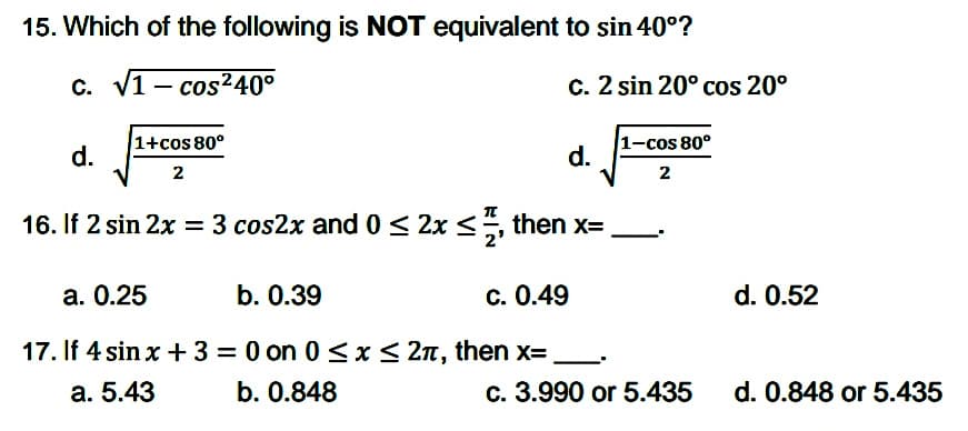 15. Which of the following is NOT equivalent to sin 40°?
c. V1- cos240°
c. 2 sin 20° cos 20°
1+cos 80°
d.
1-cos 80°
d.
2
2
16. If 2 sin 2x = 3 cos2x and 0 < 2x <, then x=
a. 0.25
b. 0.39
c. 0.49
d. 0.52
17. If 4 sin x + 3 = 0 on 0 <x< 2n, then x=,
a. 5.43
b. 0.848
c. 3.990 or 5.435
d. 0.848 or 5.435
