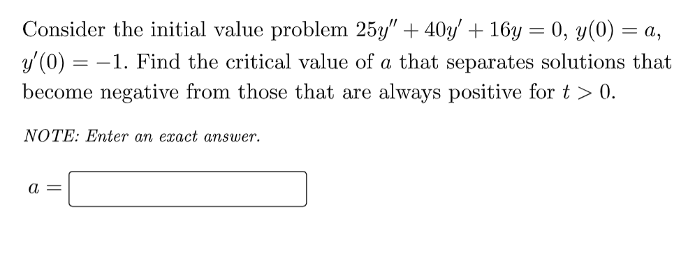 Consider the initial value problem 25y" + 40y' + 16y = 0, y(0) = a,
y'(0) = -1. Find the critical value of a that separates solutions that
become negative from those that are always positive for t > 0.
NOTE: Enter an exact answer.
a =
