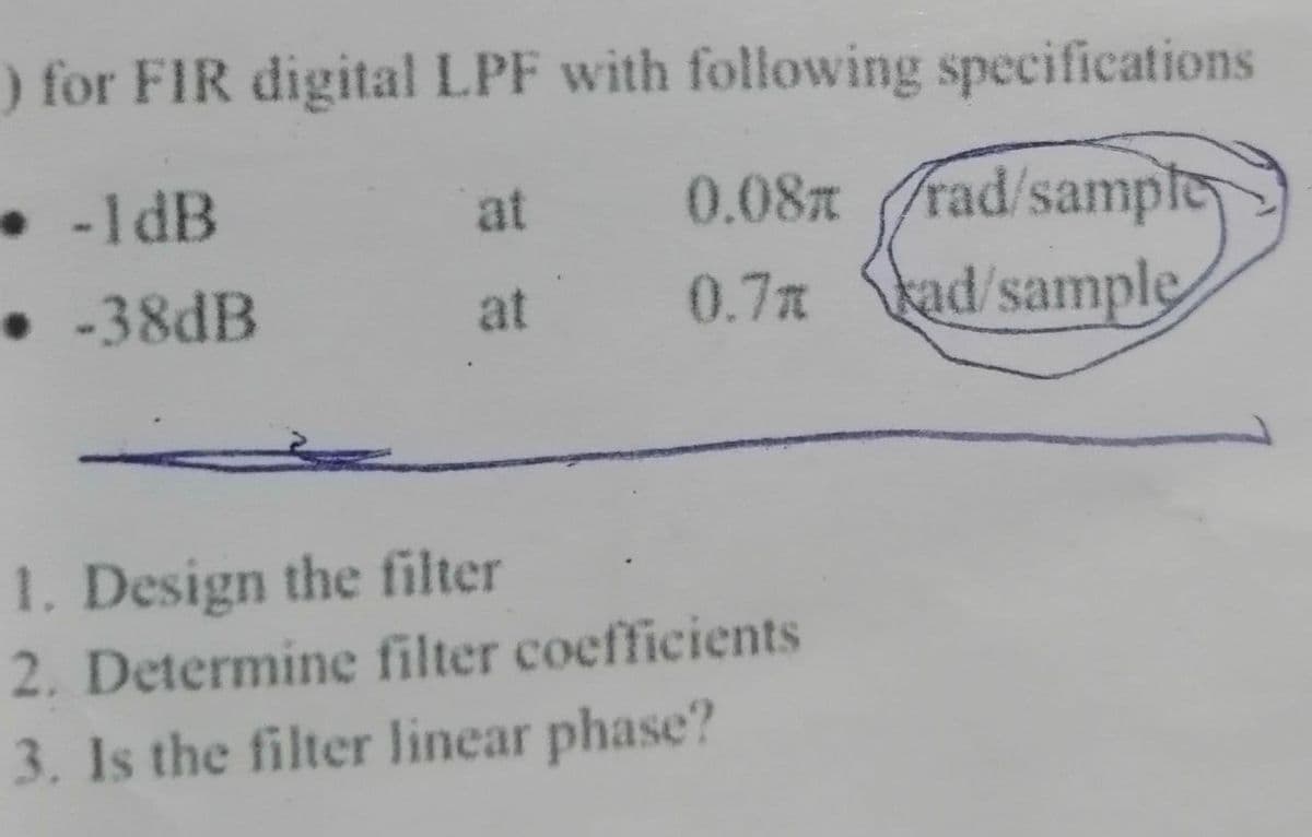) for FIR digital LPF with following specifications
. -1dB
at 0.08 rad/sample
0.7% kad/sample
.
• -38dB
at
1. Design the filter
2. Determine filter coefficients
3. Is the filter linear phase?