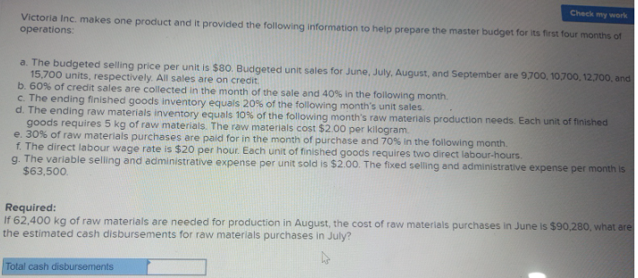 Check my work
Victoria Inc. makes one product and it provided the following information to help prepare the master budget for its first four months of
operations:
a. The budgeted selling price per unit is $80. Budgeted unit sales for June, July, August, and September are 9,700, 10,700, 12,700, and
15,700 units, respectively. All sales are on credit.
b. 60% of credit sales are collected in the month of the sale and 40% in the following month.
c. The ending finished goods inventory equals 20% of the following month's unit sales.
d. The ending raw materials inventory equals 10% of the following month's raw materials production needs. Each unit of finished
goods requires 5 kg of raw materials. The raw materials cost $2.00 per kilogram.
e. 30% of raw materials purchases are paid for in the month of purchase and 70% in the following month.
f. The direct labour wage rate is $20 per hour. Each unit of finished goods requires two direct labour-hours.
g. The variable selling and administrative expense per unit sold is $2.00. The fixed selling and administrative expense per month is
$63,500.
Required:
If 62,400 kg of raw materials are needed for production in August, the cost of raw materials purchases in June is $90,280, what are
the estimated cash disbursements for raw materials purchases in July?
Total cash disbursements