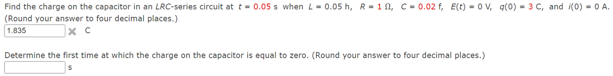 Find the charge on the capacitor in an LRC-series circuit at t = 0.05 s when L = 0.05 h, R = 1, C = 0.02 f, E(t) = 0 V, q(0) = 3 C, and i(0) = 0 A.
(Round your answer to four decimal places.)
1.835
C
Determine the first time at which the charge on the capacitor is equal to zero. (Round your answer to four decimal places.)
S