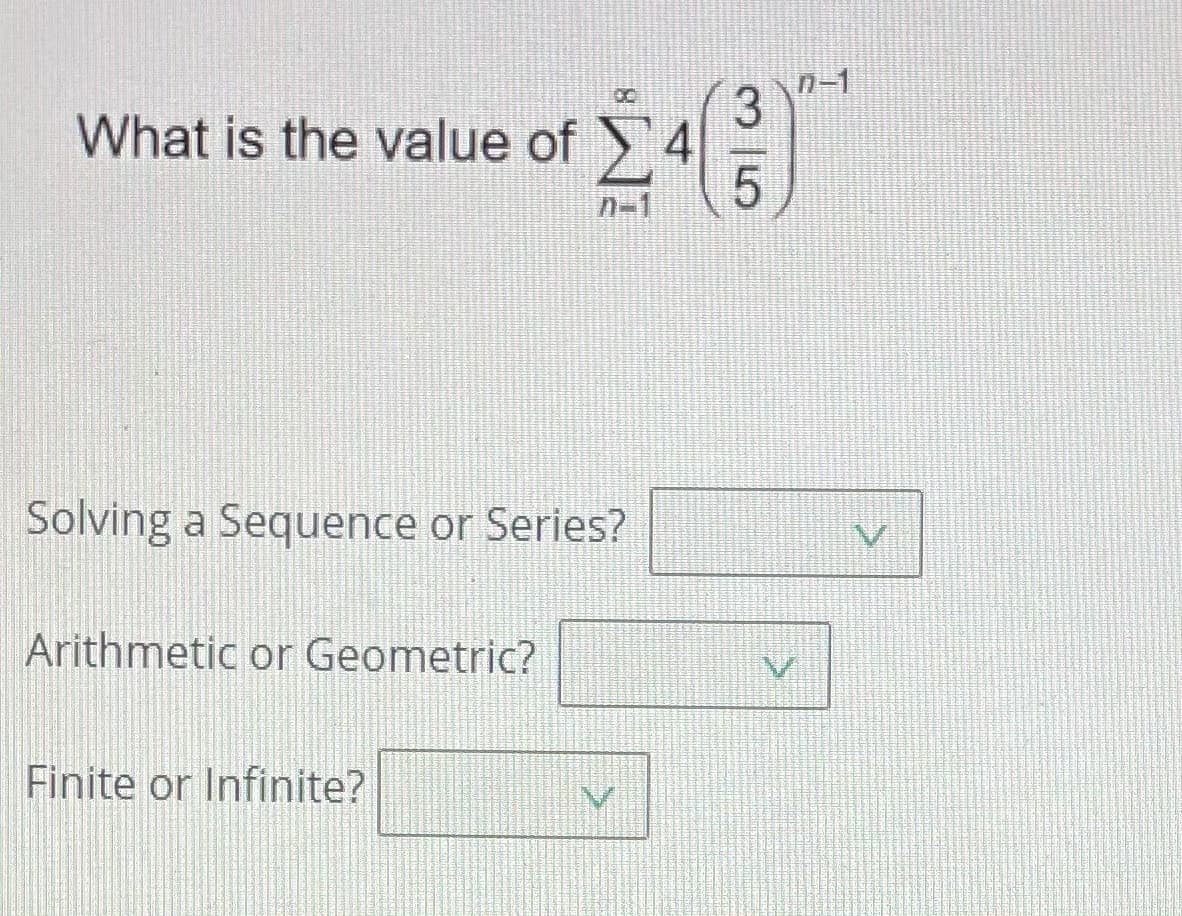 What is the value of 4
3n-1
n-1
Solving a Sequence or Series?
Arithmetic or Geometric?
Finite or Infinite?
